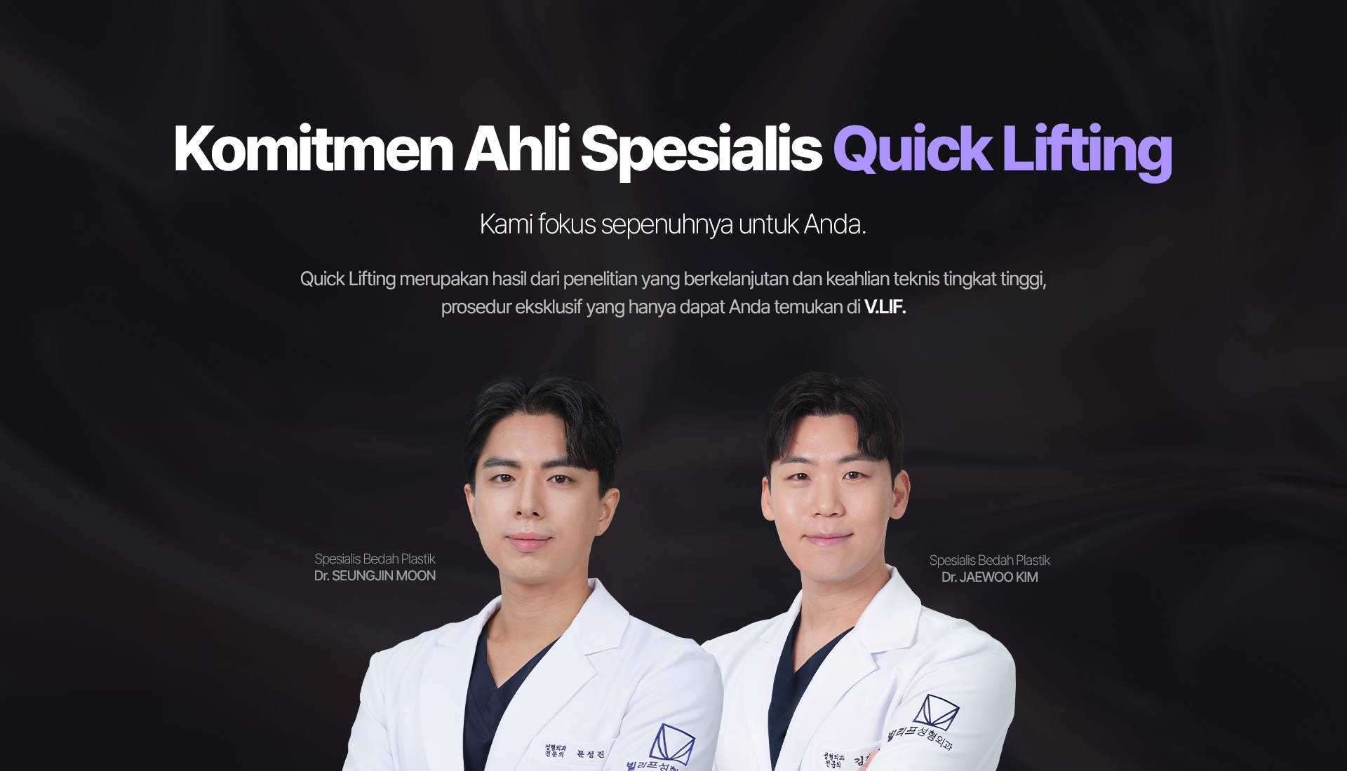 Komitmen Ahli Spesialis Quick Lifting Kami fokus sepenuhnya untuk Anda. Quick Lifting merupakan hasil dari penelitian yang berkelanjutan dan keahlian teknis tingkat tinggi, prosedur eksklusif yang hanya dapat Anda temukan di V.LIF. Spesialis Bedah Plastik Dr. SEUNGJIN MOON Spesialis Bedah Plastik Dr. JAEWOO KIM