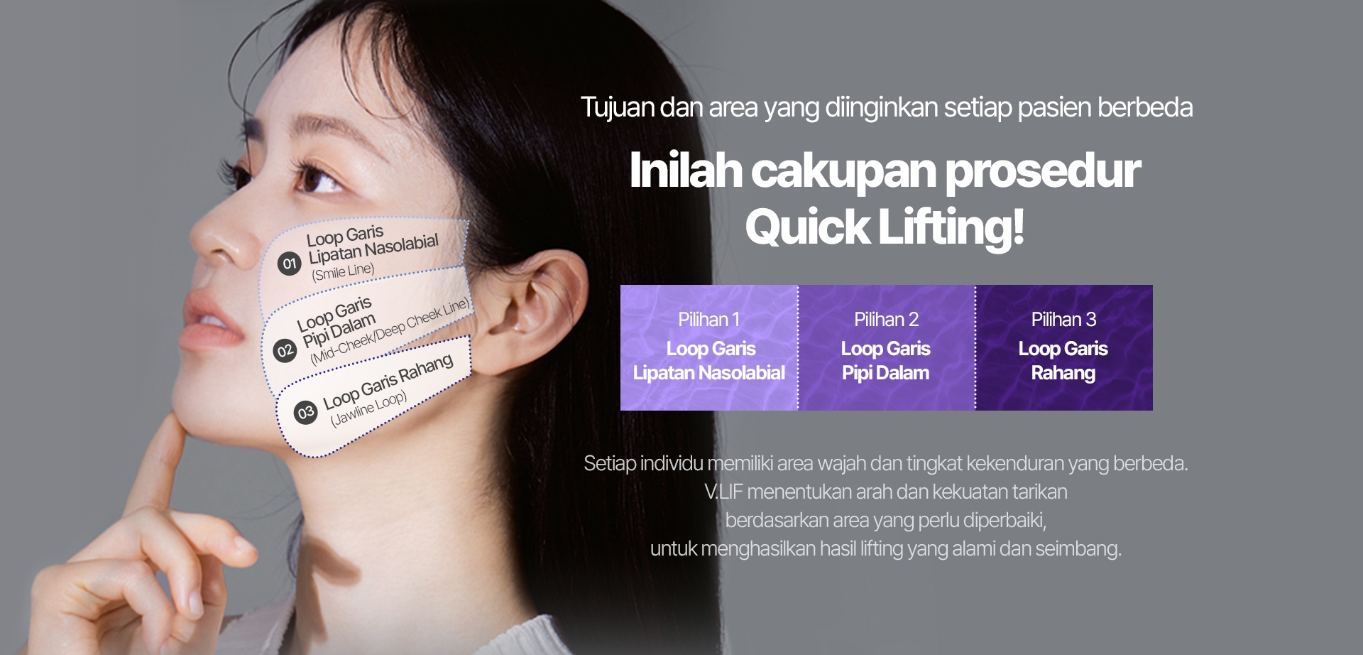 Tujuan dan area yang diinginkan setiap pasien berbeda Inilah cakupan prosedur Quick Lifting! Pilihan 1 Loop Garis Lipatan Nasolabial Pilihan 2 Loop Garis Pipi Dalam Pilihan 3 Loop Garis Rahang Setiap individu memiliki area wajah dan tingkat kekenduran yang berbeda. V.LIF menentukan arah dan kekuatan tarikan berdasarkan area yang perlu diperbaiki, untuk menghasilkan hasil lifting yang alami dan seimbang. Loop Garis Lipatan Nasolabial (Smile Line) Loop Garis Pipi Dalam (Mid-Cheek/Deep Cheek Line) Loop Garis Rahang (Jawline Loop)