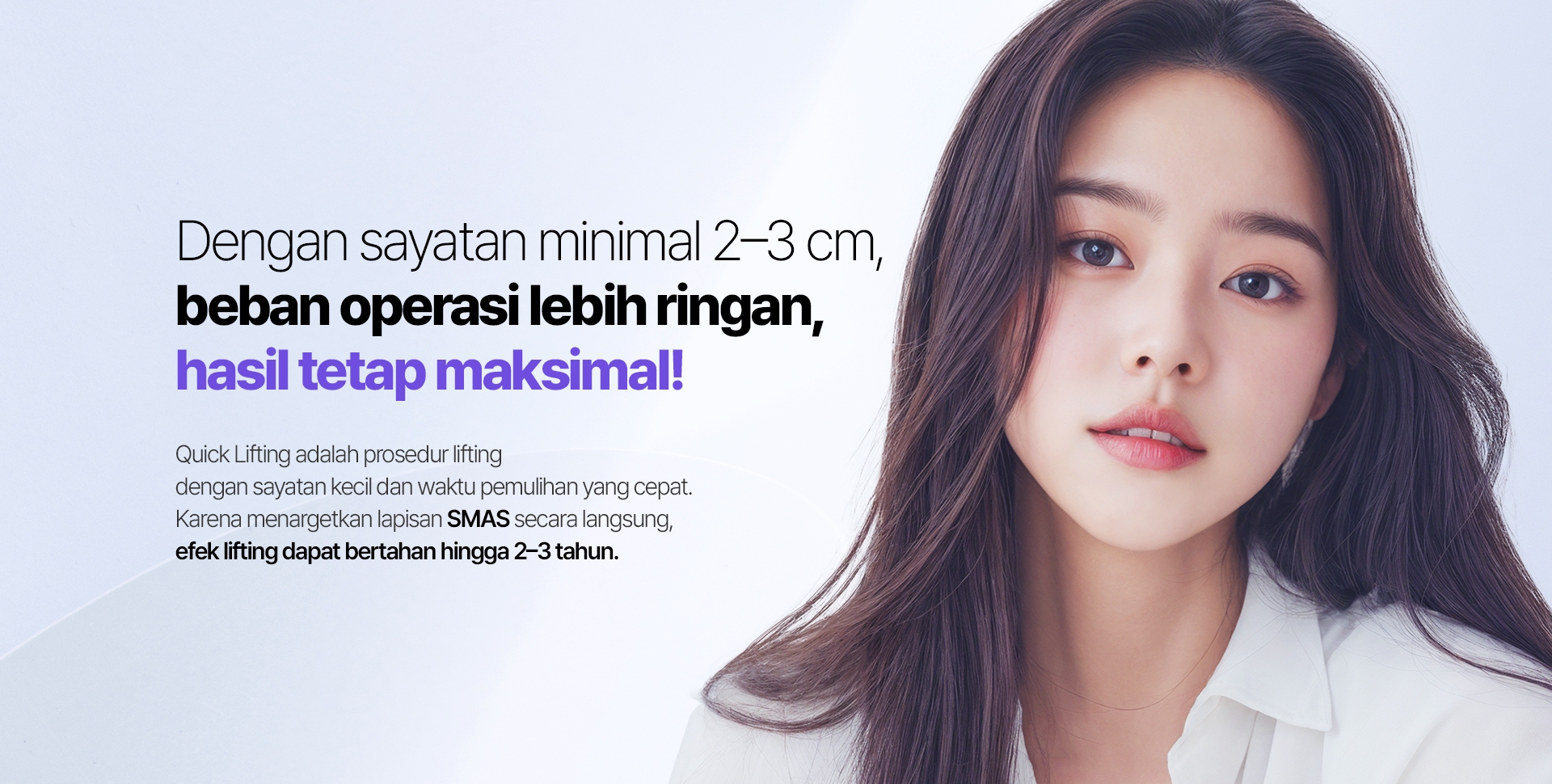 Dengan sayatan minimal 2–3 cm, beban operasi lebih ringan, hasil tetap maksimal! Quick Lifting adalah prosedur lifting dengan sayatan kecil dan waktu pemulihan yang cepat. Karena menargetkan lapisan SMAS secara langsung, efek lifting dapat bertahan hingga 2–3 tahun.