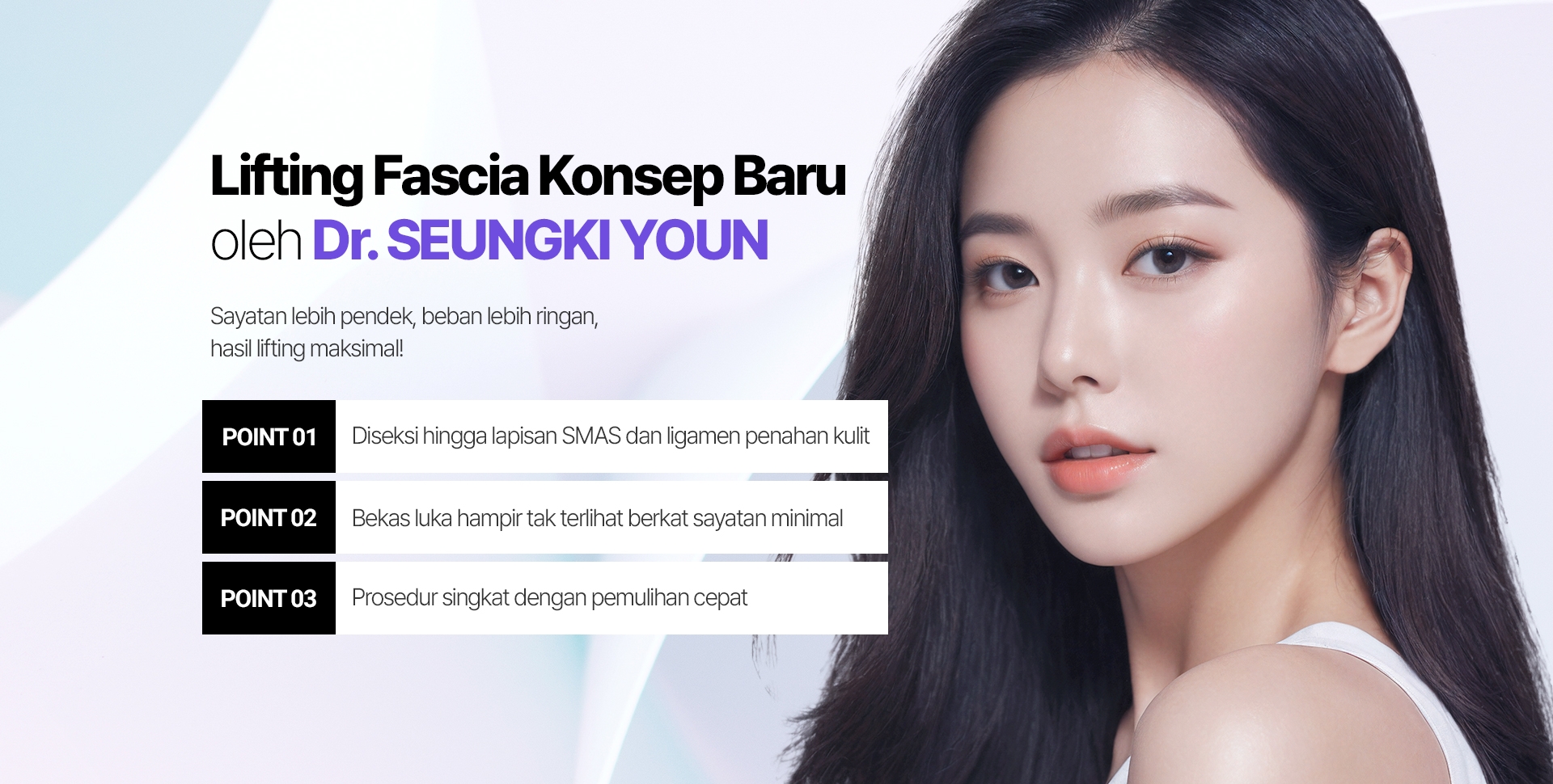 Lifting Fascia Konsep Baru oleh Dr. SEUNGKI YOUN Sayatan lebih pendek, beban lebih ringan, hasil lifting maksimal! POINT 01 Diseksi hingga lapisan SMAS dan ligamen penahan kulit POINT 02 Bekas luka hampir tak terlihat berkat sayatan minimal POINT 03 Prosedur singkat dengan pemulihan cepat