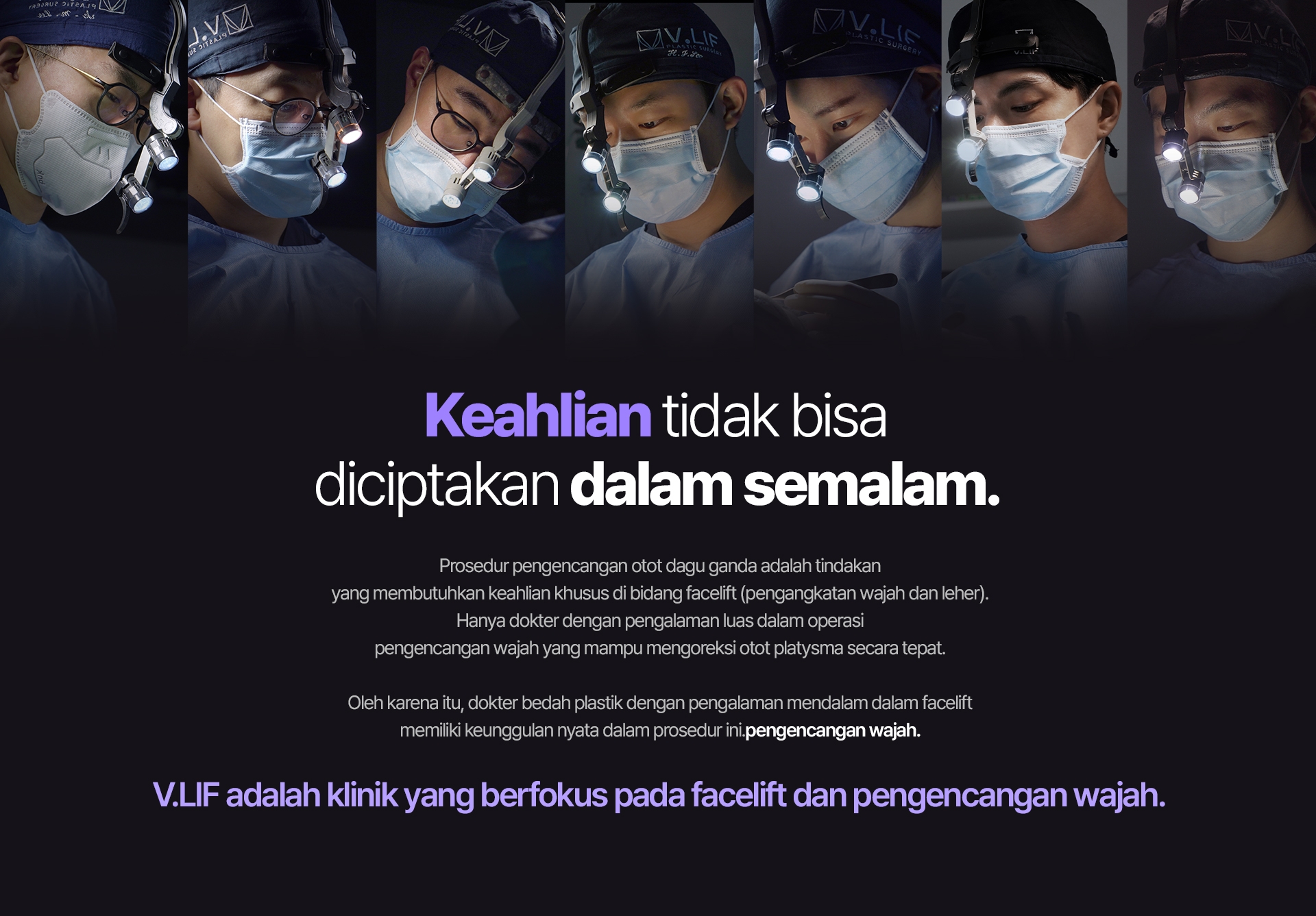 Keahlian tidak bisa diciptakan dalam semalam. Prosedur pengencangan otot dagu ganda adalah tindakan yang membutuhkan keahlian khusus di bidang facelift (pengangkatan wajah dan leher). Hanya dokter dengan pengalaman luas dalam operasi pengencangan wajah yang mampu mengoreksi otot platysma secara tepat. Oleh karena itu, dokter bedah plastik dengan pengalaman mendalam dalam facelift memiliki keunggulan nyata dalam prosedur ini.pengencangan wajah. V.LIF adalah klinik yang berfokus pada facelift dan pengencangan wajah.