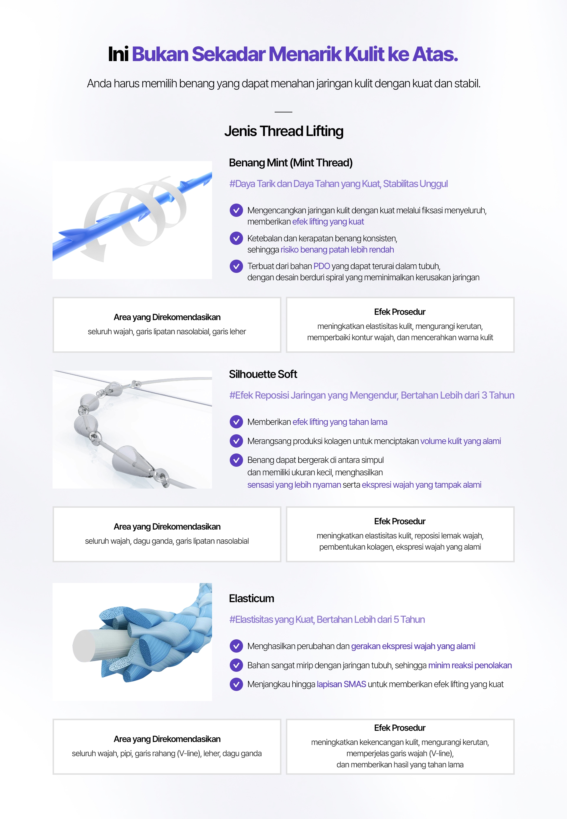 Ini Bukan Sekadar Menarik Kulit ke Atas. Anda harus memilih benang yang dapat menahan jaringan kulit dengan kuat dan stabil. Jenis Thread Lifting Benang Mint (Mint Thread) #Daya Tarik dan Daya Tahan yang Kuat, Stabilitas Unggul Mengencangkan jaringan kulit dengan kuat melalui fiksasi menyeluruh, memberikan efek lifting yang kuat Ketebalan dan kerapatan benang konsisten, sehingga risiko benang patah lebih rendah Terbuat dari bahan PDO yang dapat terurai dalam tubuh, dengan desain berduri spiral yang meminimalkan kerusakan jaringan Area yang Direkomendasikan seluruh wajah, garis lipatan nasolabial, garis leher Efek Prosedur meningkatkan elastisitas kulit, mengurangi kerutan, memperbaiki kontur wajah, dan mencerahkan warna kulit Silhouette Soft #Efek Reposisi Jaringan yang Mengendur, Bertahan Lebih dari 3 Tahun Memberikan efek lifting yang tahan lama Merangsang produksi kolagen untuk menciptakan volume kulit yang alami Benang dapat bergerak di antara simpul dan memiliki ukuran kecil, menghasilkan sensasi yang lebih nyaman serta ekspresi wajah yang tampak alami Area yang Direkomendasikan seluruh wajah, dagu ganda, garis lipatan nasolabial Efek Prosedur meningkatkan elastisitas kulit, reposisi lemak wajah, pembentukan kolagen, ekspresi wajah yang alami Elasticum #Elastisitas yang Kuat, Bertahan Lebih dari 5 Tahun Menghasilkan perubahan dan gerakan ekspresi wajah yang alami Bahan sangat mirip dengan jaringan tubuh, sehingga minim reaksi penolakan Menjangkau hingga lapisan SMAS untuk memberikan efek lifting yang kuat Area yang Direkomendasikan seluruh wajah, pipi, garis rahang (V-line), leher, dagu ganda Efek Prosedur meningkatkan kekencangan kulit, mengurangi kerutan, memperjelas garis wajah (V-line), dan memberikan hasil yang tahan lama