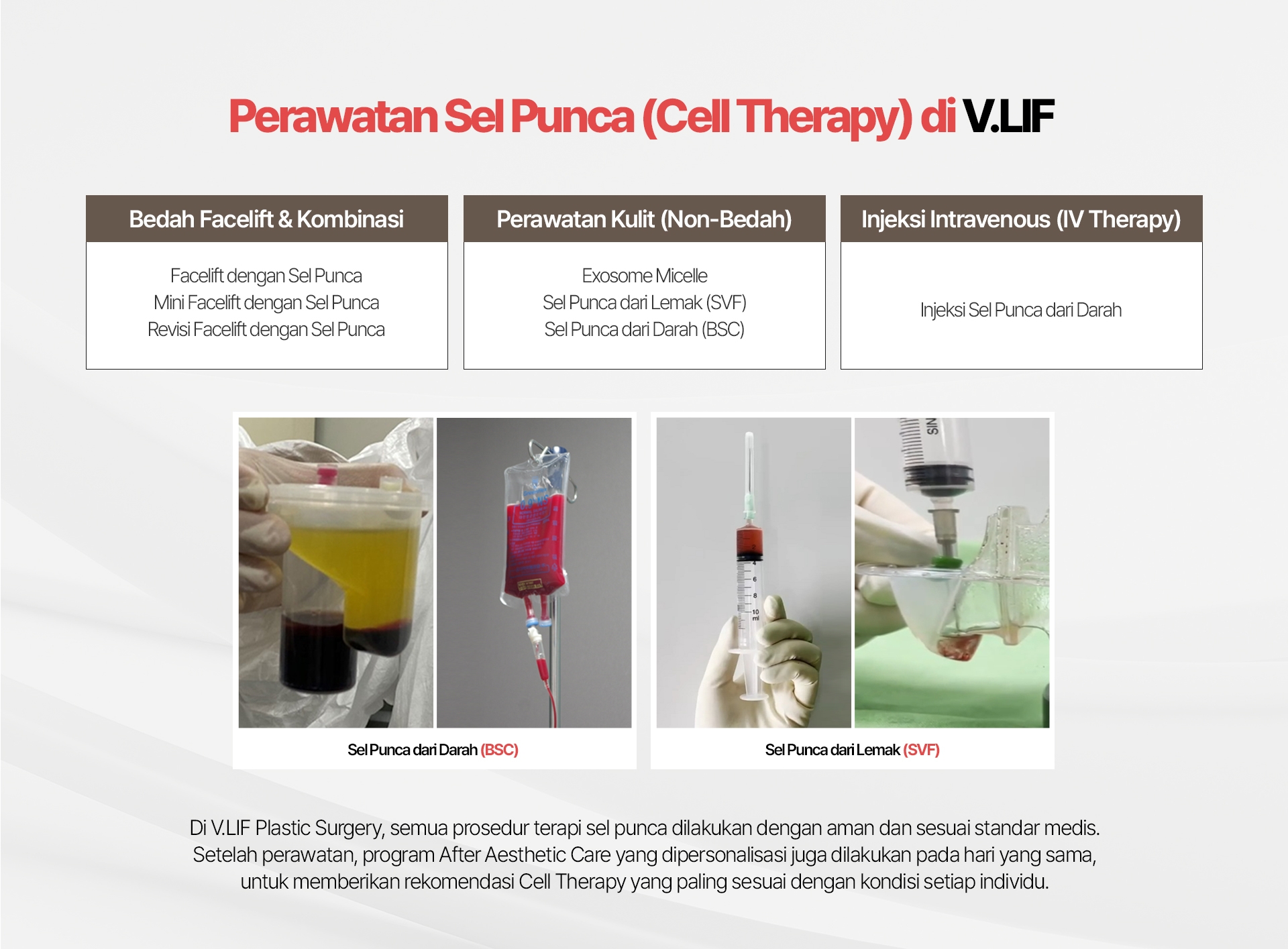 Perawatan Sel Punca (Cell Therapy) di VLIF Bedah Facelift & Kombinasi Facelift dengan Sel Punca Mini Facelift dengan Sel Punca Revisi Facelift dengan Sel Punca Perawatan Kulit (Non-Bedah) Exosome Micelle Sel Punca dari Lemak (SVF) Sel Punca dari Darah (BSC) Injeksi Intravenous (IV Therapy) Injeksi Sel Punca dari Darah Sel Punca dari Darah (BSC) Sel Punca dari Lemak (SVF) Di V.LIF Plastic Surgery, semua prosedur terapi sel punca dilakukan dengan aman dan sesuai standar medis. Setelah perawatan, program After Aesthetic Care yang dipersonalisasi juga dilakukan pada hari yang sama, untuk memberikan rekomendasi Cell Therapy yang paling sesuai dengan kondisi setiap individu.