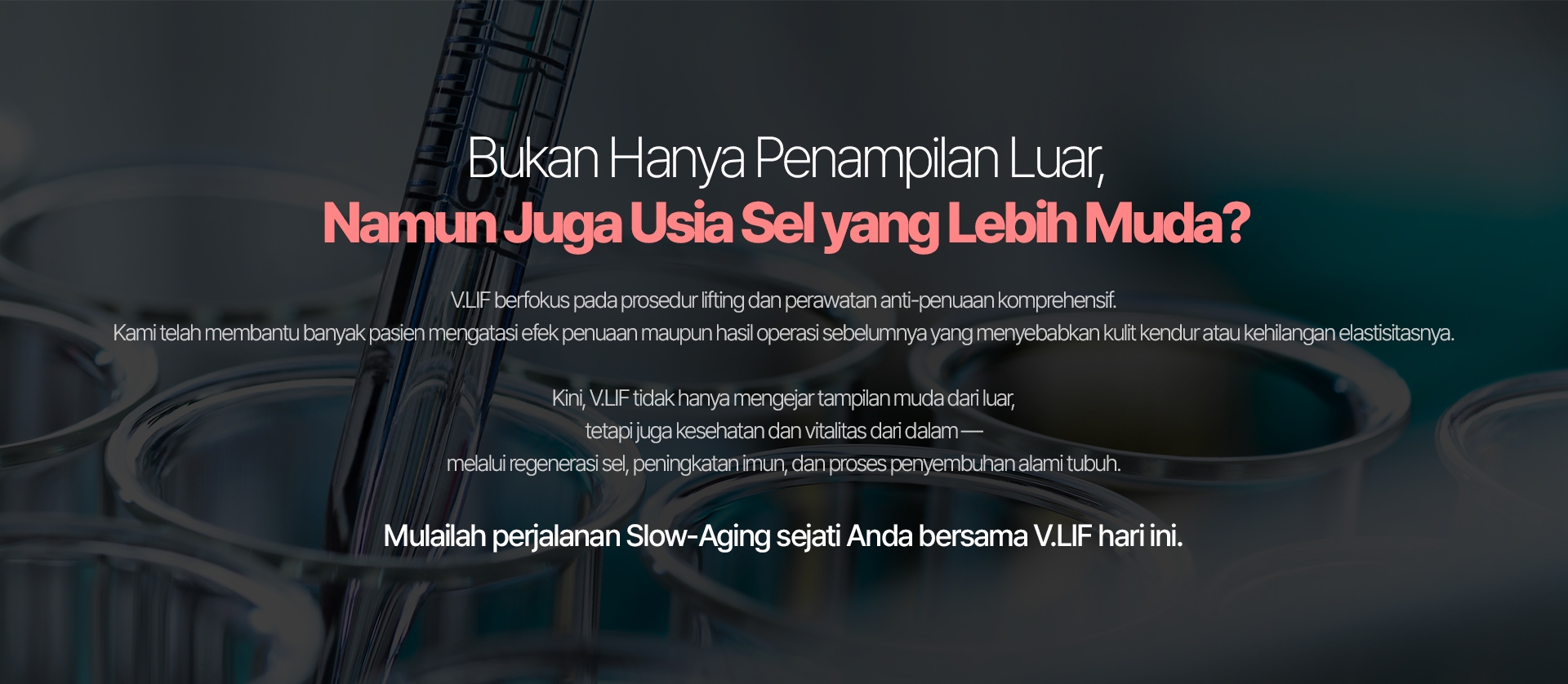 Bukan Hanya Penampilan Luar, Namun Juga Usia Sel yang Lebih Muda? V.LIF berfokus pada prosedur lifting dan perawatan anti-penuaan komprehensif. Kami telah membantu banyak pasien mengatasi efek penuaan maupun hasil operasi sebelumnya yang menyebabkan kulit kendur atau kehilangan elastisitasnya. Kini, V.LIF tidak hanya mengejar tampilan muda dari luar, tetapi juga kesehatan dan vitalitas dari dalam — melalui regenerasi sel, peningkatan imun, dan proses penyembuhan alami tubuh. Mulailah perjalanan Slow-Aging sejati Anda bersama V.LIF hari ini.