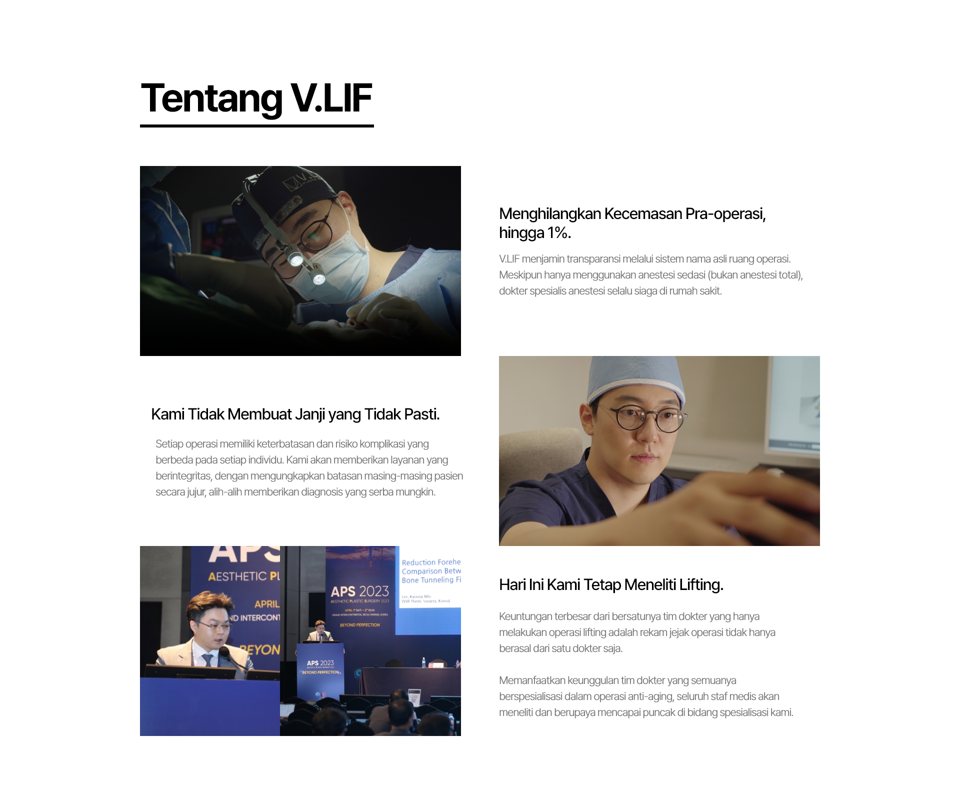 Tentang V.LIF Menghilangkan Kecemasan Pra-operasi, hingga 1%. V.LIF menjamin transparansi melalui sistem nama asli ruang operasi. Meskipun hanya menggunakan anestesi sedasi (bukan anestesi total), dokter spesialis anestesi selalu siaga di rumah sakit. Kami Tidak Membuat Janji yang Tidak Pasti. Setiap operasi memiliki keterbatasan dan risiko komplikasi yang berbeda pada setiap individu. Kami akan memberikan layanan yang berintegritas, dengan mengungkapkan batasan masing-masing pasien secara jujur, alih-alih memberikan diagnosis yang serba mungkin. Hari Ini Kami Tetap Meneliti Lifting. Keuntungan terbesar dari bersatunya tim dokter yang hanya melakukan operasi lifting adalah rekam jejak operasi tidak hanya berasal dari satu dokter saja. Memanfaatkan keunggulan tim dokter yang semuanya berspesialisasi dalam operasi anti-aging, seluruh staf medis akan meneliti dan berupaya mencapai puncak di bidang spesialisasi kami.