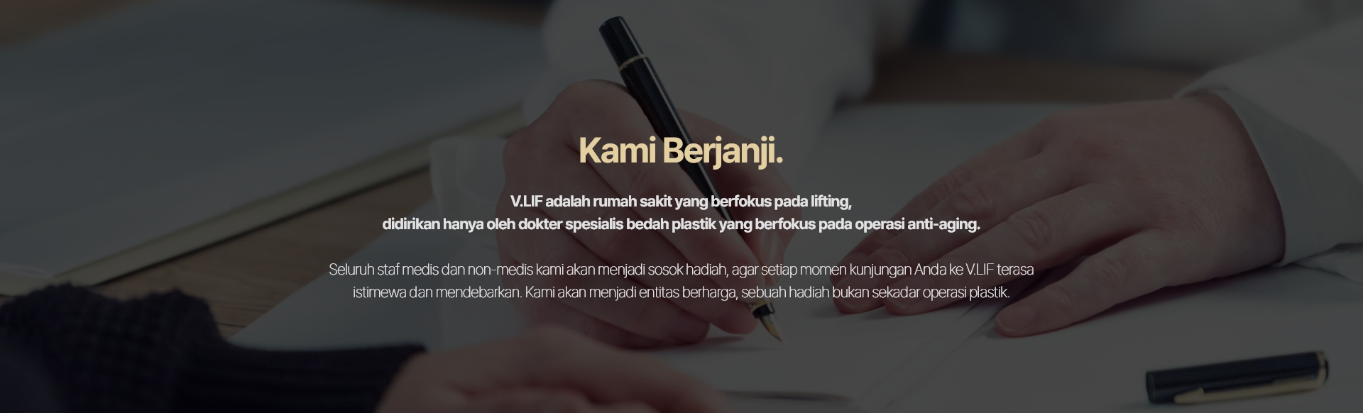 Kami Berjanji. V.LIF adalah rumah sakit yang berfokus pada lifting, didirikan hanya oleh dokter spesialis bedah plastik yang berfokus pada operasi anti-aging. Seluruh staf medis dan non-medis kami akan menjadi sosok hadiah, agar setiap momen kunjungan Anda ke V.LIF terasa istimewa dan mendebarkan. Kami akan menjadi entitas berharga, sebuah hadiah bukan sekadar operasi plastik.
